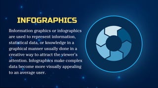 INFOGRAPHICS
IInformation graphics or infographics
are used to represent information,
statistical data, or knowledge in a
graphical manner usually done in a
creative way to attract the viewer’s
attention. Infographics make complex
data become more visually appealing
to an average user.
 