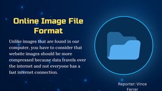 Online Image File
Format
Unlike images that are found in our
computer, you have to consider that
website images should be more
compressed because data travels over
the internet and not everyone has a
fast internet connection.
Reporter: Vince
Ferrer
 