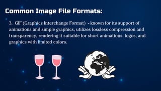 Common Image File Formats:
3. GIF (Graphics Interchange Format) - known for its support of
animations and simple graphics, utilizes lossless compression and
transparency, rendering it suitable for short animations, logos, and
graphics with limited colors.
 