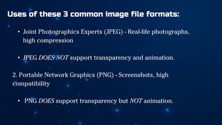 Uses of these 3 common image file formats:
• Joint Photographics Experts (JPEG) - Real-life photographs,
high compression
• JPEG DOES NOT support transparency and animation.
2. Portable Network Graphics (PNG) - Screenshots, high
compatibility
• PNG DOES support transparency but NOT animation.
 