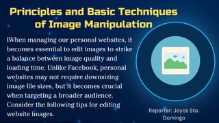 Principles and Basic Techniques
of Image Manipulation
IWhen managing our personal websites, it
becomes essential to edit images to strike
a balance between image quality and
loading time. Unlike Facebook, personal
websites may not require downsizing
image file sizes, but it becomes crucial
when targeting a broader audience.
Consider the following tips for editing
website images.
Reporter: Joyce Sto.
Domingo
 