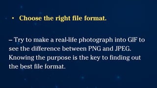 • Choose the right file format.
-- Try to make a real-life photograph into GIF to
see the difference between PNG and JPEG.
Knowing the purpose is the key to finding out
the best file format.
 