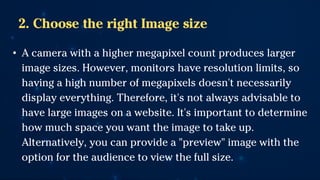 2. Choose the right Image size
• A camera with a higher megapixel count produces larger
image sizes. However, monitors have resolution limits, so
having a high number of megapixels doesn't necessarily
display everything. Therefore, it's not always advisable to
have large images on a website. It's important to determine
how much space you want the image to take up.
Alternatively, you can provide a "preview" image with the
option for the audience to view the full size.
 