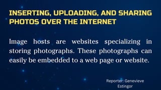 INSERTING, UPLOADING, AND SHARING
PHOTOS OVER THE INTERNET
Image hosts are websites specializing in
storing photographs. These photographs can
easily be embedded to a web page or website.
Reporter: Genevieve
Estingor
 