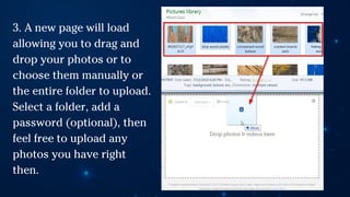 3. A new page will load
allowing you to drag and
drop your photos or to
choose them manually or
the entire folder to upload.
Select a folder, add a
password (optional), then
feel free to upload any
photos you have right
then.
 