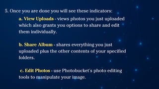 5. Once you are done you will see these indicators:
a. View Uploads - views photos you just uploaded
which also grants you options to share and edit
them individually.
b. Share Album - shares everything you just
uploaded plus the other contents of your specified
folders.
c. Edit Photos - use Photobucket's photo editing
tools to manipulate your image.
 