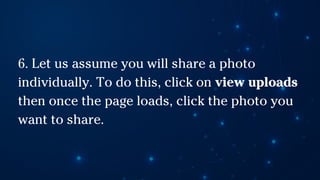 6. Let us assume you will share a photo
individually. To do this, click on view uploads
then once the page loads, click the photo you
want to share.
 