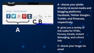 A
C B
A - shares your photo
directly to social media and
blogging platforms:
Facebook, Twitter Google+,
Tumblr, and Pinterest,
respectively.
B- gives you a variety of
link codes for HTML,
Forums, Emails, Instant
Messaging, and a direct
link.
C- shares your image via
email
 