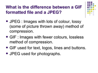 What is the difference between a GIF formatted file and a JPEG?  JPEG : Images with lots of colour, lossy (some of picture thrown away) method of compression. GIF : Images with fewer colours, lossless method of compression. GIF used for text, logos, lines and buttons. JPEG used for photographs. 
