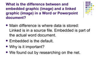 What is the difference between and embedded graphic (image) and a linked graphic (image) in a Word or Powerpoint document?  Main difference is where data is stored: Linked is in a source file. Embedded is part of the actual word document. Embedded is the default. Why is it important? We found out by researching on the net. 