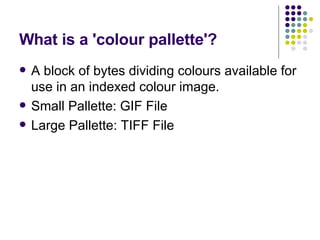 What is a 'colour pallette'?  A block of bytes dividing colours available for use in an indexed colour image. Small Pallette: GIF File Large Pallette: TIFF File 