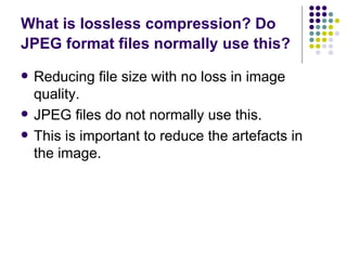 What is lossless compression? Do JPEG format files normally use this?   Reducing file size with no loss in image quality. JPEG files do not normally use this. This is important to reduce the artefacts in the image. 
