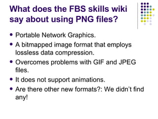 What does the FBS skills wiki say about using PNG files?  Portable Network Graphics.  A bitmapped image format that employs lossless data compression. Overcomes problems with GIF and JPEG files. It does not support animations. Are there other new formats?: We didn’t find any! 