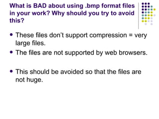 What is BAD about using .bmp format files in your work? Why should you try to avoid this?  These files don’t support compression = very large files. The files are not supported by web browsers. This should be avoided so that the files are not huge. 