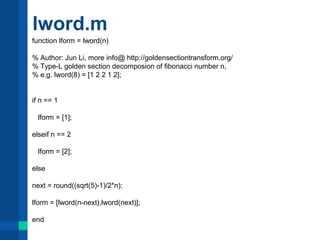 lword.m 
function lform = lword(n) 
% Author: Jun Li, more info@ http://goldensectiontransform.org/ 
% Type-L golden section decomposion of fibonacci number n, 
% e.g. lword(8) = [1 2 2 1 2]; 
if n == 1 
lform = [1]; 
elseif n == 2 
lform = [2]; 
else 
next = round((sqrt(5)-1)/2*n); 
lform = [lword(n-next),lword(next)]; 
end 
 