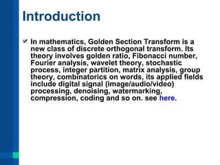 Introduction 
In mathematics, Golden Section Transform is a 
new class of discrete orthogonal transform. Its 
theory involves golden ratio, Fibonacci number, 
Fourier analysis, wavelet theory, stochastic 
process, integer partition, matrix analysis, group 
theory, combinatorics on words, its applied fields 
include digital signal (image/audio/video) 
processing, denoising, watermarking, 
compression, coding and so on. see here. 
 