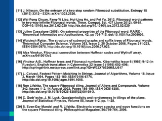 [11] J. Nilsson, On the entropy of a two step random Fibonacci substitution, Entropy 15 
(2013) 3312—3324; arXiv:1303.2526. 
[12] Wai-Fong Chuan, Fang-Yi Liao, Hui-Ling Ho, and Fei Yu. 2012. Fibonacci word patterns 
in two-way infinite Fibonacci words. Theor. Comput. Sci. 437 (June 2012), 69-81. 
DOI=10.1016/j.tcs.2012.02.020 http://dx.doi.org/10.1016/j.tcs.2012.02.020 
[13] Julien Cassaigne (2008). On extremal properties of the Fibonacci word. RAIRO - 
Theoretical Informatics and Applications, 42, pp 701-715. doi:10.1051/ita:2008003. 
[14] Wojciech Rytter, The structure of subword graphs and suffix trees of Fibonacci words, 
Theoretical Computer Science, Volume 363, Issue 2, 28 October 2006, Pages 211-223, 
ISSN 0304-3975, http://dx.doi.org/10.1016/j.tcs.2006.07.025. 
[15] Alex Vinokur, Fibonacci connection between Huffman codes and Wythoff array, 
arXiv:cs/0410013v2 
[16] Vinokur A.B., Huffman trees and Fibonacci numbers. Kibernetika Issue 6 (1986) 9-12 (in 
Russian), English translation in Cybernetics 22 Issue 6 (1986) 692–696; 
http://springerlink.metapress.com/link.asp?ID=W32X70520K8JJ617 
[17] L. Colussi, Fastest Pattern Matching in Strings, Journal of Algorithms, Volume 16, Issue 
2, March 1994, Pages 163-189, ISSN 0196-6774, 
http://dx.doi.org/10.1006/jagm.1994.1008. 
[18] Ron Lifshitz, The square Fibonacci tiling, Journal of Alloys and Compounds, Volume 
342, Issues 1–2, 14 August 2002, Pages 186-190, ISSN 0925-8388, 
http://dx.doi.org/10.1016/S0925-8388(02)00169-X. 
[19] C. Godr`eche, J. M. Luck, Quasiperiodicity and randomness in tilings of the plane, 
Journal of Statistical Physics, Volume 55, Issue 1–2, pp. 1–28. 
[20] S. Even-Dar Mandel and R. Lifshitz. Electronic energy spectra and wave functions on 
the square Fibonacci tiling. Philosophical Magazine, 86:759-764, 2006. 
 