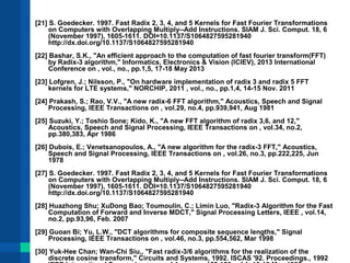 [21] S. Goedecker. 1997. Fast Radix 2, 3, 4, and 5 Kernels for Fast Fourier Transformations 
on Computers with Overlapping Multiply--Add Instructions. SIAM J. Sci. Comput. 18, 6 
(November 1997), 1605-1611. DOI=10.1137/S1064827595281940 
http://dx.doi.org/10.1137/S1064827595281940 
[22] Bashar, S.K., "An efficient approach to the computation of fast fourier transform(FFT) 
by Radix-3 algorithm," Informatics, Electronics & Vision (ICIEV), 2013 International 
Conference on , vol., no., pp.1,5, 17-18 May 2013 
[23] Lofgren, J.; Nilsson, P., "On hardware implementation of radix 3 and radix 5 FFT 
kernels for LTE systems," NORCHIP, 2011 , vol., no., pp.1,4, 14-15 Nov. 2011 
[24] Prakash, S.; Rao, V.V., "A new radix-6 FFT algorithm," Acoustics, Speech and Signal 
Processing, IEEE Transactions on , vol.29, no.4, pp.939,941, Aug 1981 
[25] Suzuki, Y.; Toshio Sone; Kido, K., "A new FFT algorithm of radix 3,6, and 12," 
Acoustics, Speech and Signal Processing, IEEE Transactions on , vol.34, no.2, 
pp.380,383, Apr 1986 
[26] Dubois, E.; Venetsanopoulos, A., "A new algorithm for the radix-3 FFT," Acoustics, 
Speech and Signal Processing, IEEE Transactions on , vol.26, no.3, pp.222,225, Jun 
1978 
[27] S. Goedecker. 1997. Fast Radix 2, 3, 4, and 5 Kernels for Fast Fourier Transformations 
on Computers with Overlapping Multiply--Add Instructions. SIAM J. Sci. Comput. 18, 6 
(November 1997), 1605-1611. DOI=10.1137/S1064827595281940 
http://dx.doi.org/10.1137/S1064827595281940 
[28] Huazhong Shu; XuDong Bao; Toumoulin, C.; Limin Luo, "Radix-3 Algorithm for the Fast 
Computation of Forward and Inverse MDCT," Signal Processing Letters, IEEE , vol.14, 
no.2, pp.93,96, Feb. 2007 
[29] Guoan Bi; Yu, L.W., "DCT algorithms for composite sequence lengths," Signal 
Processing, IEEE Transactions on , vol.46, no.3, pp.554,562, Mar 1998 
[30] Yuk-Hee Chan; Wan-Chi Siu,, "Fast radix-3/6 algorithms for the realization of the 
discrete cosine transform," Circuits and Systems, 1992. ISCAS '92. Proceedings., 1992 
IEEE International Symposium on , vol.1, no., pp.153,156 vol.1, 10-13 May 1992 
 