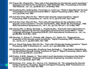 [31] Yiquan Wu; Zhaoda Zhu, "New radix-3 fast algorithm for the discrete cosine transform," 
Aerospace and Electronics Conference, 1993. NAECON 1993., Proceedings of the IEEE 
1993 National , vol., no., pp.86,89 vol.1, 24-28 May 1993 
[32] Huazhong Shu; XuDong Bao; Toumoulin, C.; Limin Luo, "Radix-3 Algorithm for the Fast 
Computation of Forward and Inverse MDCT," Signal Processing Letters, IEEE , vol.14, 
no.2, pp.93,96, Feb. 2007 
[33] Yuk-Hee Chan; Wan-Chi Siu,, "Mixed-radix discrete cosine transform," Signal 
Processing, IEEE Transactions on , vol.41, no.11, pp.3157,3161, Nov 1993 
[34] Yuk-Hee Chan; Wan-Chi Siu,, "Fast radix-3/6 algorithms for the realization of the 
discrete cosine transform," Circuits and Systems, 1992. ISCAS '92. Proceedings., 1992 
IEEE International Symposium on , vol.1, no., pp.153,156 vol.1, 10-13 May 1992 
[35] Jiasong Wu; Lu Wang; Senhadji, L.; Huazhong Shu, "Improved radix-3 decimation-in-frequency 
algorithm for the fast computation of forward and inverse MDCT," Audio 
Language and Image Processing (ICALIP), 2010 International Conference on , vol., no., 
pp.694,699, 23-25 Nov. 2010 
[36] Sanchez, V.; Garcia, P.; Peinado, AM.; Segura, J.C.; Rubio, AJ., "Diagonalizing 
properties of the discrete cosine transforms," Signal Processing, IEEE Transactions 
on , vol.43, no.11, pp.2631,2641, Nov 1995 
[37] Lun, Daniel Pak-Kong; Wan-Chi Siu,, "Fast radix-3/9 discrete Hartley transform," Signal 
Processing, IEEE Transactions on , vol.41, no.7, pp.2494,2499, Jul 1993 
[38] Huazhong Shu; Jiasong Wu; Chunfeng Yang; Senhadji, L., "Fast Radix-3 Algorithm for 
the Generalized Discrete Hartley Transform of Type II," Signal Processing Letters, IEEE , 
vol.19, no.6, pp.348,351, June 2012 
[39] Prabhu, K.M.M.; Nagesh, A., "New radix-3 and 6 decimation-in-frequency fast Hartley 
transform algorithms," Electrical and Computer Engineering, Canadian Journal of , 
vol.18, no.2, pp.65,69, April 1993 
[40] Sorensen, H.V.; Jones, D.L.; Burrus, C.S.; Heideman, M., "On computing the discrete 
Hartley transform," Acoustics, Speech and Signal Processing, IEEE Transactions on , 
vol.33, no.5, pp.1231,1238, Oct 1985 
 