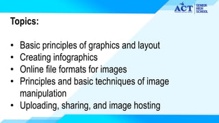 Topics:
• Basic principles of graphics and layout
• Creating infographics
• Online file formats for images
• Principles and basic techniques of image
manipulation
• Uploading, sharing, and image hosting
 