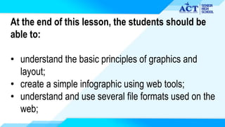 At the end of this lesson, the students should be
able to:
• understand the basic principles of graphics and
layout;
• create a simple infographic using web tools;
• understand and use several file formats used on the
web;
 
