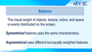 Balance
The visual weight of objects, texture, colors, and space
is evenly distributed on the screen.
Symmetrical balance uses the same characteristics.
Asymmetrical uses different but equally weighted features.
 