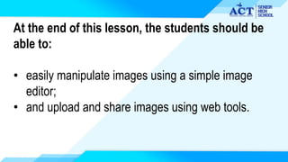 At the end of this lesson, the students should be
able to:
• easily manipulate images using a simple image
editor;
• and upload and share images using web tools.
 