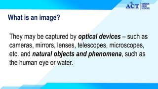 What is an image?
They may be captured by optical devices – such as
cameras, mirrors, lenses, telescopes, microscopes,
etc. and natural objects and phenomena, such as
the human eye or water.
 