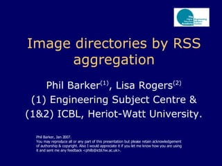 Image directories by RSS aggregation Phil Barker (1) , Lisa Rogers (2) (1) Engineering Subject Centre & (1&2) ICBL, Heriot-Watt University. Phil Barker, Jan 2007.  You may reproduce all or any part of this presentation but please retain acknowledgement of authorship & copyright. Also I would appreciate it if you let me know how you are using it and sent me any feedback <philb@icbl.hw.ac.uk>. 