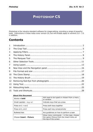 Photoshop                                                                         Doc. 9.73 Ver 3




                                    PHOTOSHOP CS


Photoshop is the industry-standard software for image-editing, providing a range of powerful
tools. Instructions in these notes cover version CS, but will broadly apply to versions 5.0 - 7.0
in addition.


Contents
1    Introduction ................................................................................... 2
2    The Crop Tool................................................................................. 5
3    Applying Filters............................................................................... 7
4    The History Panel ............................................................................ 8
5    The Marquee Tool ........................................................................... 9
6    Other Selection Tools......................................................................11
7    Using Layers .................................................................................13
8    New View and the Navigation panel ..................................................16
9    File Format and size .......................................................................17
10   The Clone Stamp ...........................................................................18
11   The History Brush ..........................................................................19
12   Removing Red-Eye from photographs ...............................................20
13   Using Text ....................................................................................22
14   Retouching tools ............................................................................25
15   Tools and Shortcuts........................................................................28

     About this Document
                                              Will need to be typed or chosen from a menu
      Words in bold
                                              or window
      Small capitals – e.g.   ALT             Indicate keys that you press

      Press   KEY1   + KEY2                   Press both keys together

      Press   KEY1, KEY2                      Press each key consecutively

      Bulleted lists                          Are guidelines on how to perform a task
                                              Show menu commands – in this case, choose
      Choose Insert - Picture                 the option Picture from the Insert menu at
                                              the top of the screen