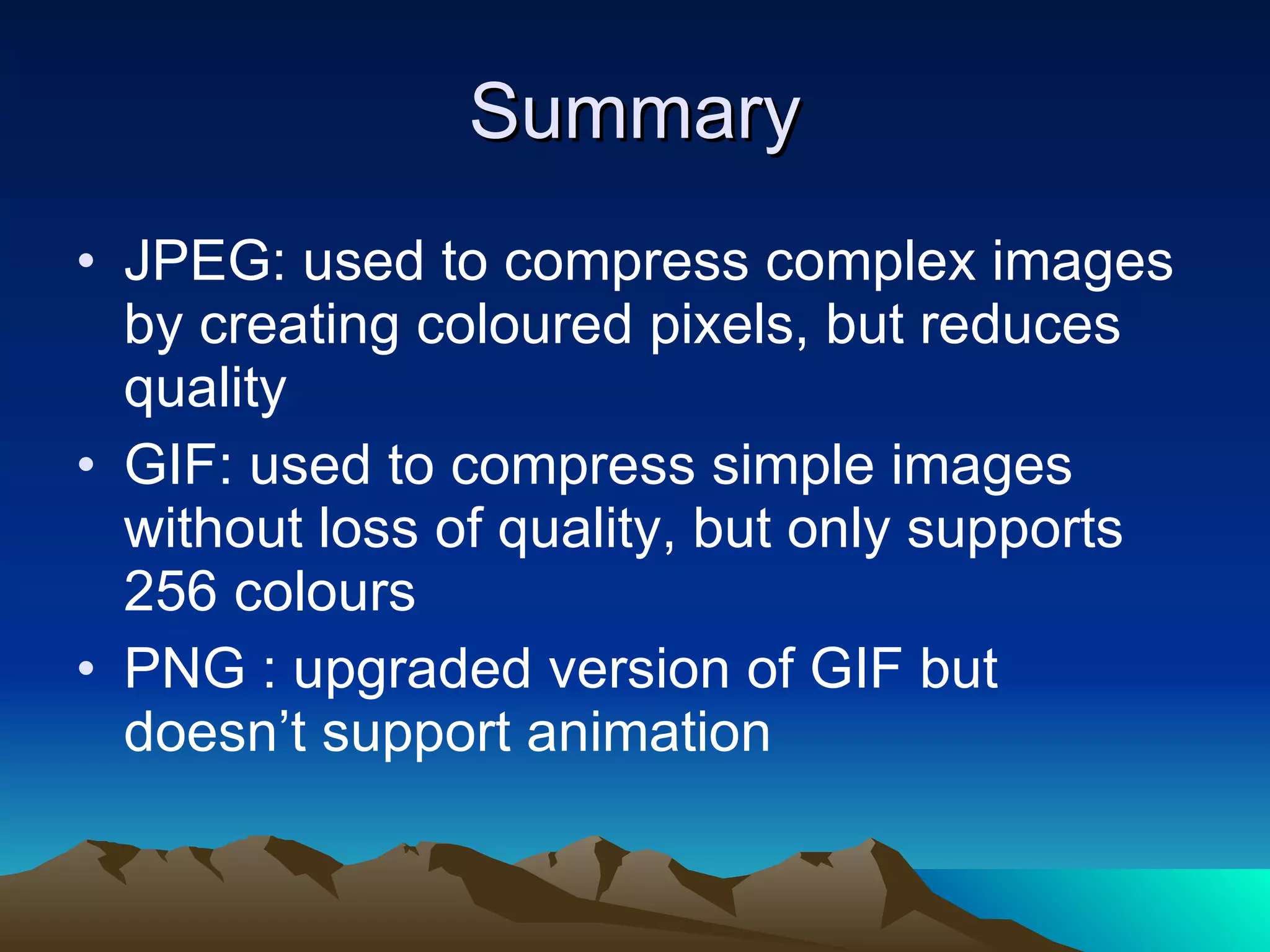 Summary JPEG: used to compress complex images by creating coloured pixels, but reduces quality GIF: used to compress simple images without loss of quality, but only supports 256 colours PNG : upgraded version of GIF but doesn’t support animation 