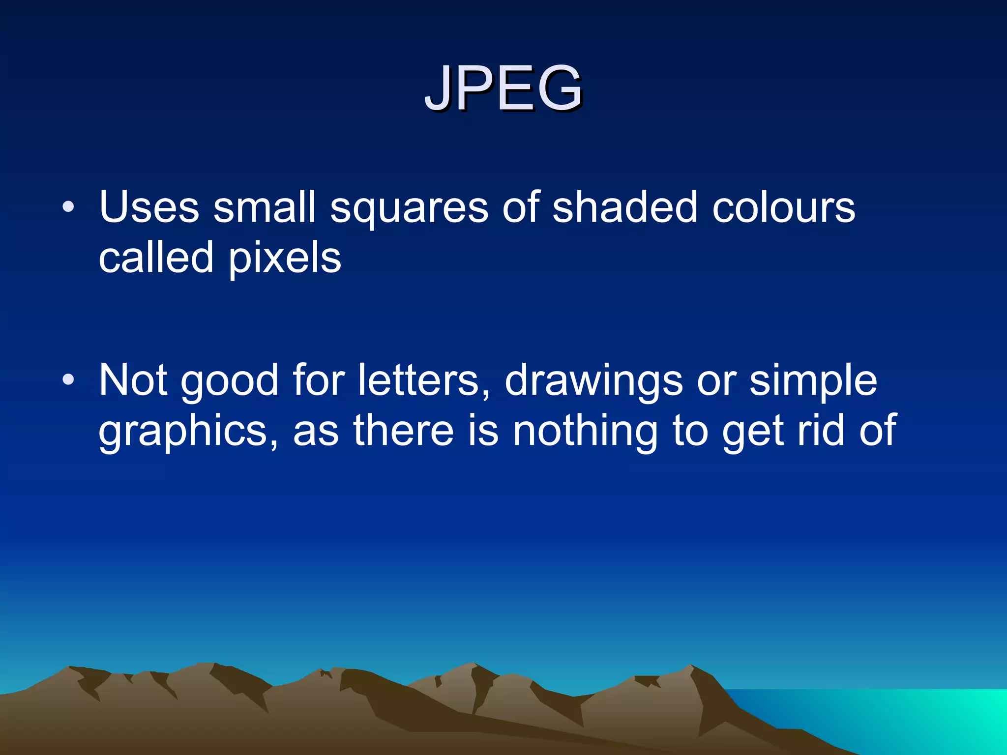 JPEG Uses small squares of shaded colours called pixels Not good for letters, drawings or simple graphics, as there is nothing to get rid of 
