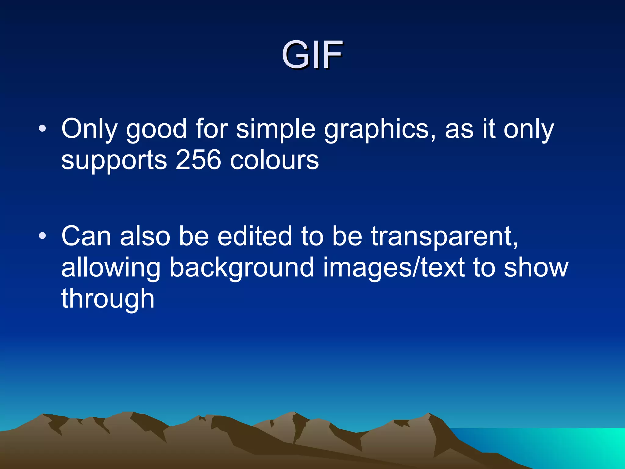 GIF Only good for simple graphics, as it only supports 256 colours Can also be edited to be transparent, allowing background images/text to show through 
