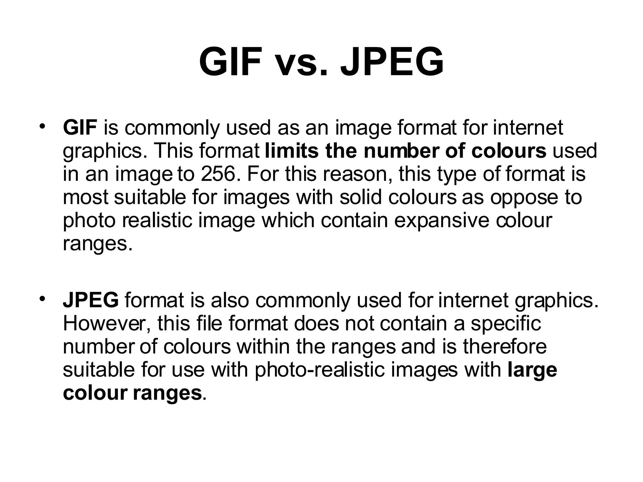 GIF vs. JPEG GIF  is commonly used as an image format for internet graphics. This format  limits the number of colours  used in an image to 256. For this reason, this type of format is most suitable for images with solid colours as oppose to photo realistic image which contain expansive colour ranges. JPEG  format is also commonly used for internet graphics. However, this file format does not contain a specific number of colours within the ranges and is therefore suitable for use with photo-realistic images with  large colour ranges . 