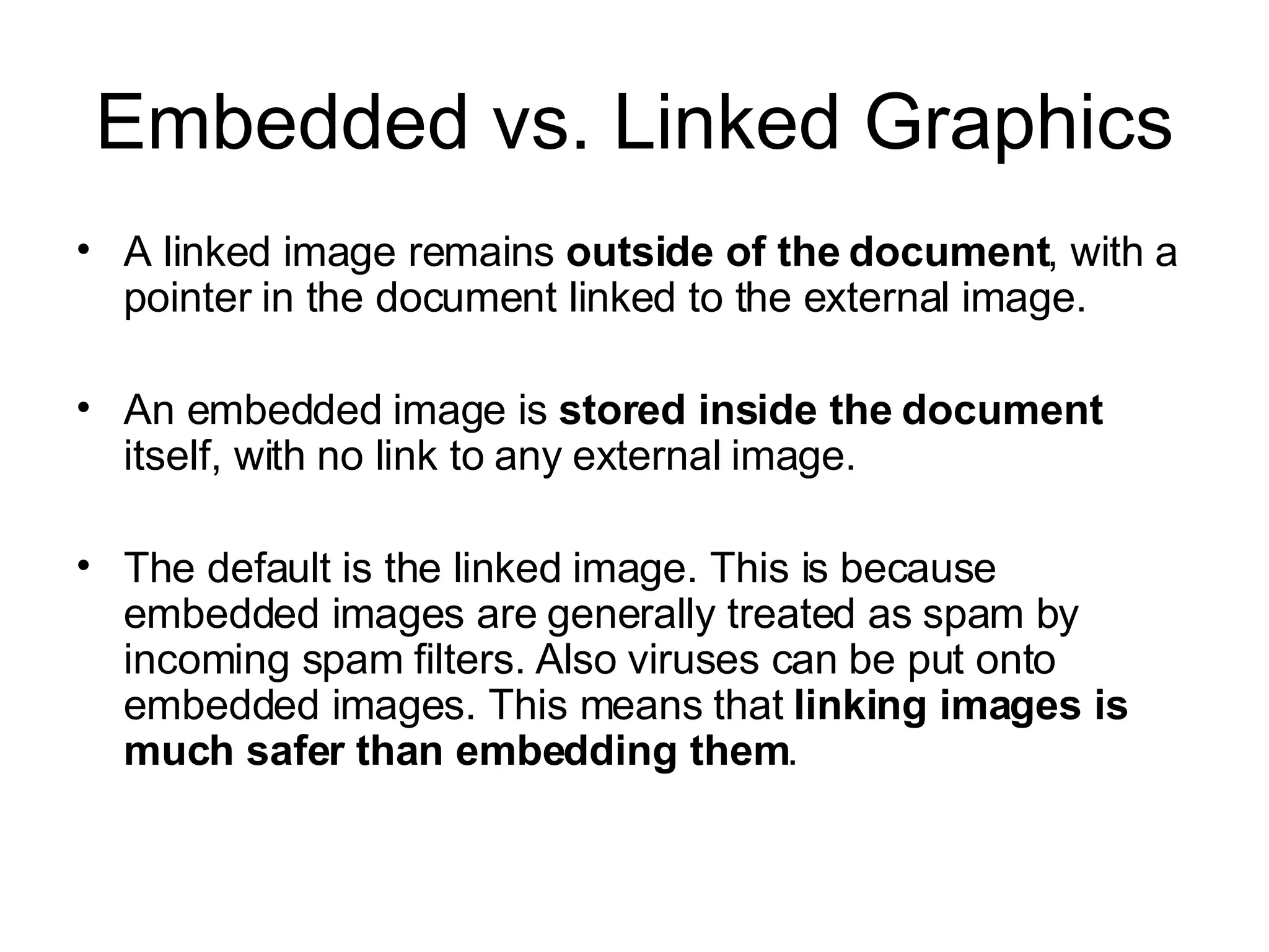 Embedded vs. Linked Graphics A linked image remains  outside of the document , with a pointer in the document linked to the external image. An embedded image is  stored inside the document  itself, with no link to any external image. The default is the linked image. This is because embedded images are generally treated as spam by incoming spam filters. Also viruses can be put onto embedded images. This means that  linking images is much safer than embedding them . 