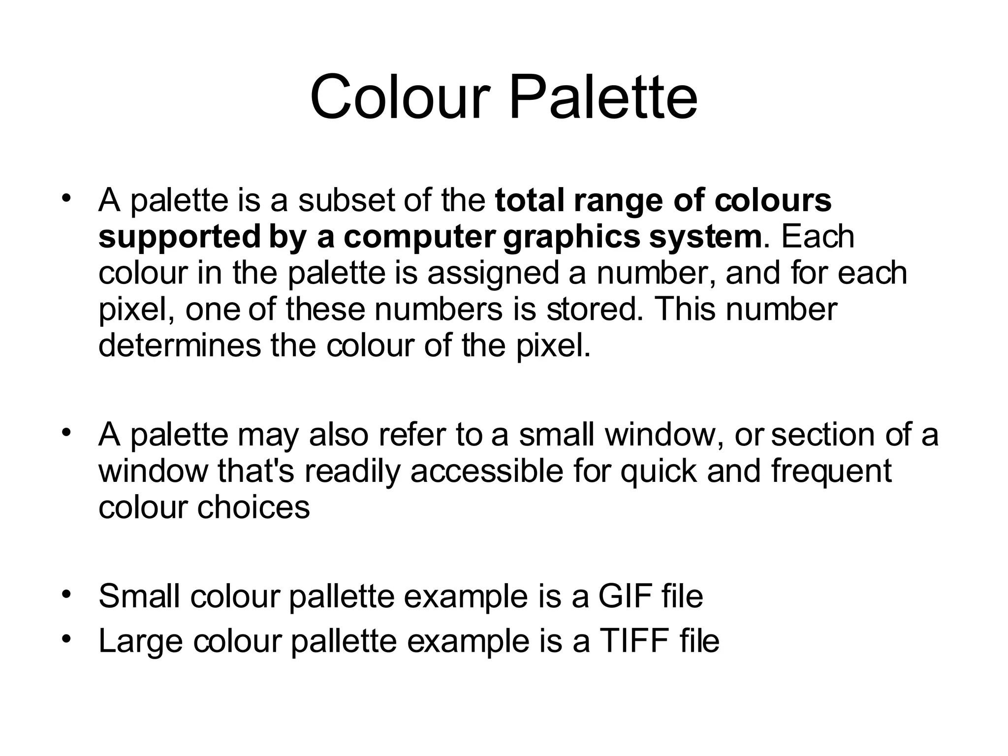 Colour Palette A palette is a subset of the  total range of colours supported by a computer graphics system . Each colour in the palette is assigned a number, and for each pixel, one of these numbers is stored. This number determines the colour of the pixel. A palette may also refer to a small window, or section of a window that's readily accessible for quick and frequent colour choices Small colour pallette example is a GIF file  Large colour pallette example is a TIFF file 
