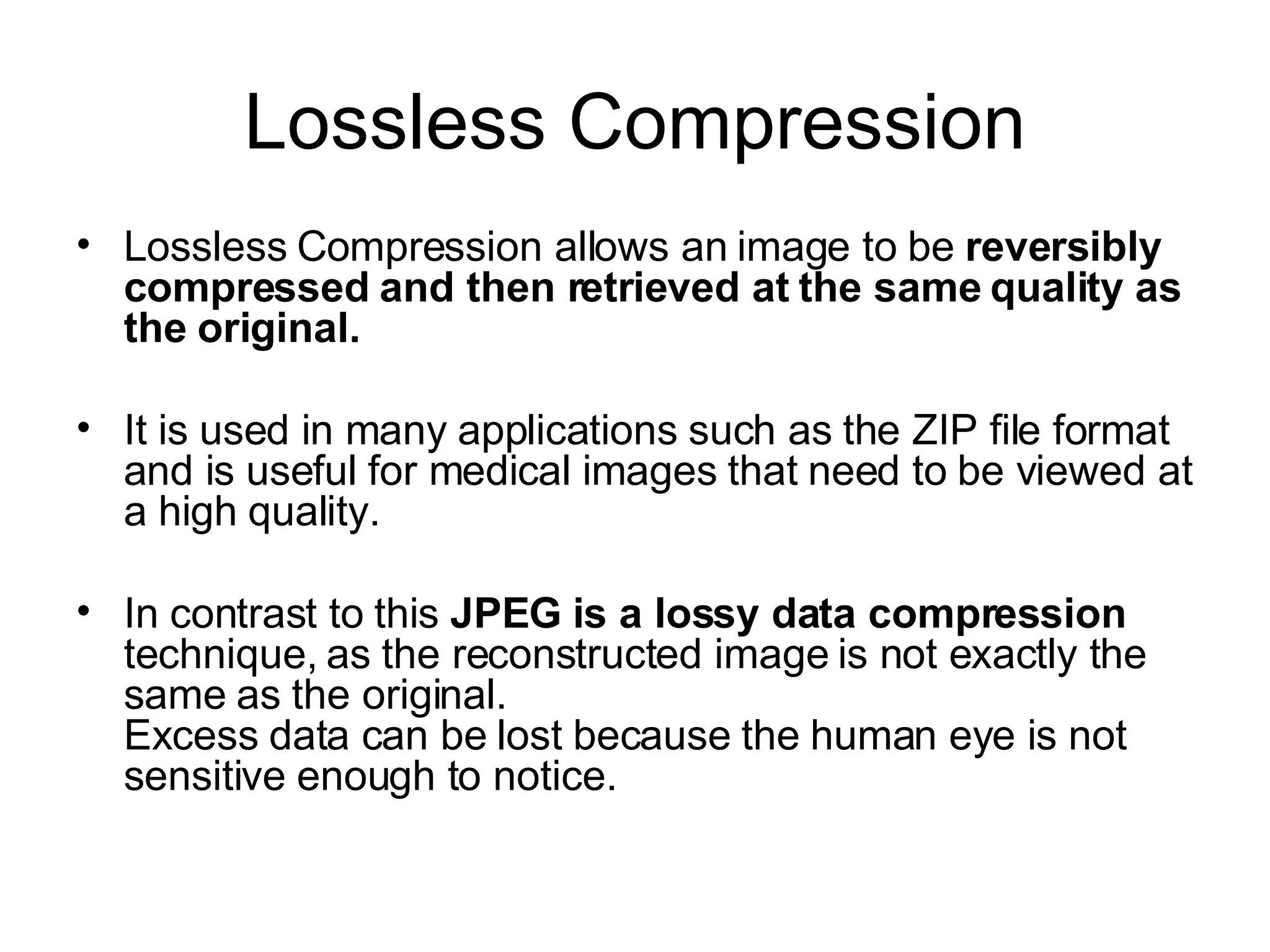 Lossless Compression Lossless Compression allows an image to be  reversibly compressed and then retrieved at the same quality as the original.  It is used in many applications such as the ZIP file format and is useful for medical images that need to be viewed at a high quality.  In contrast to this  JPEG is a lossy data compression technique, as the reconstructed image is not exactly the same as the original. Excess data can be lost because the human eye is not sensitive enough to notice.  