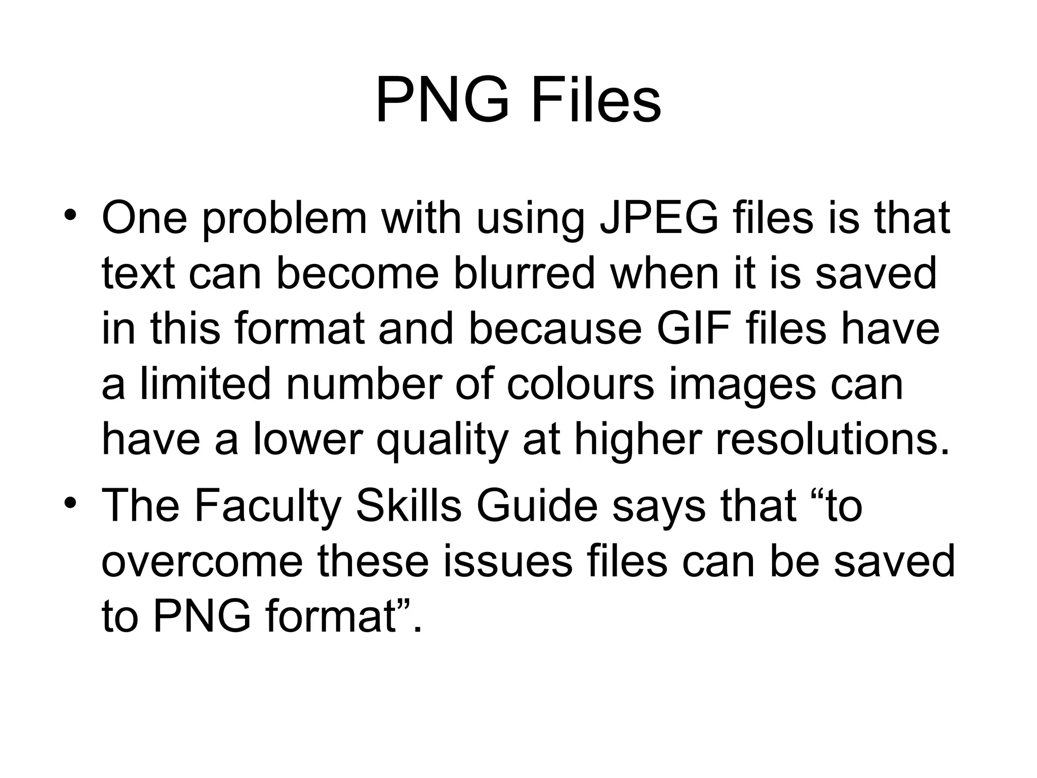 PNG Files One problem with using JPEG files is that text can become blurred when it is saved in this format and because GIF files have a limited number of colours images can have a lower quality at higher resolutions.  The Faculty Skills Guide says that “to overcome these issues files can be saved to PNG format”.  