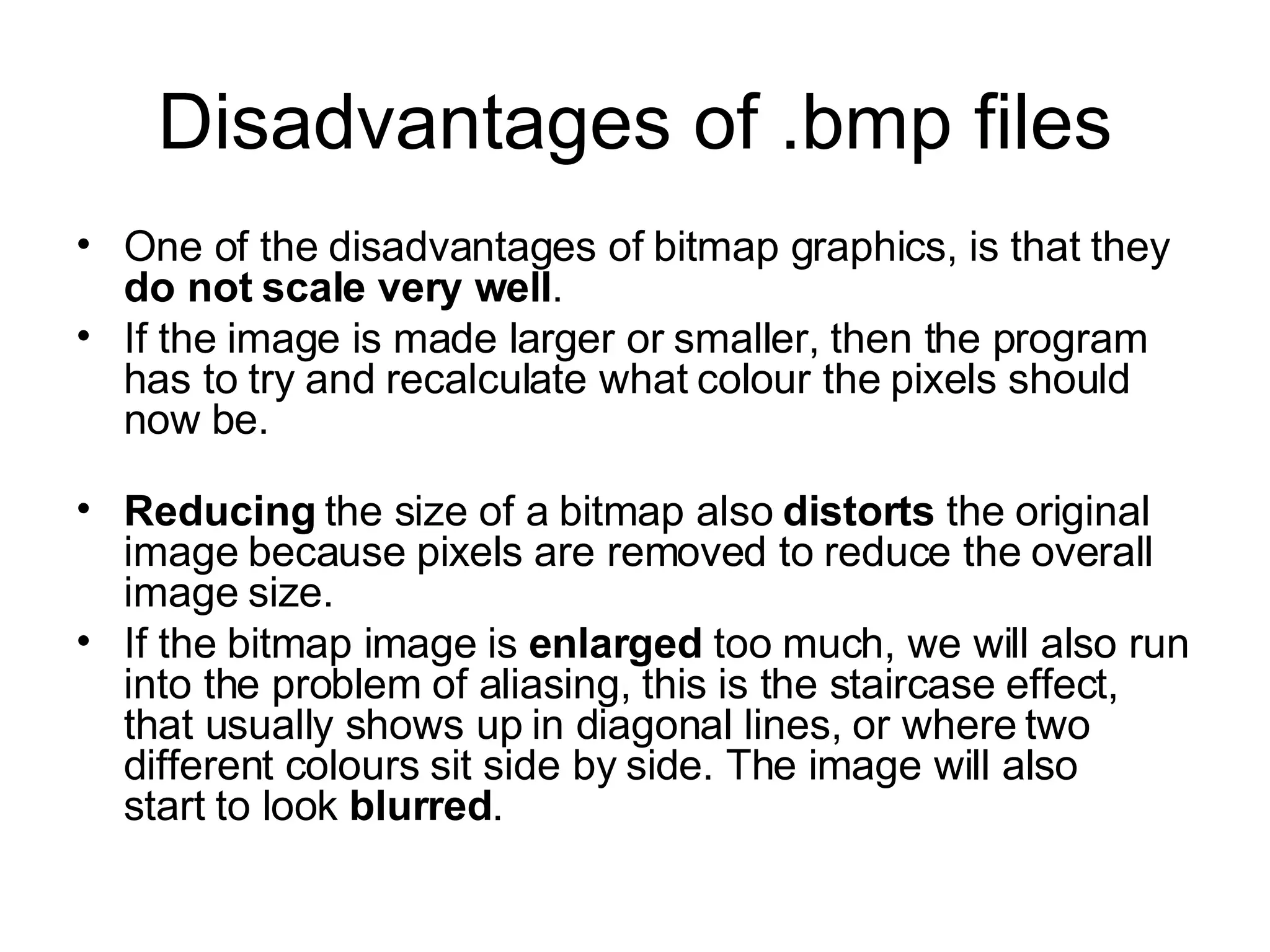 Disadvantages of .bmp files One of the disadvantages of bitmap graphics, is that they  do not scale very well .  If the image is made larger or smaller, then the program has to try and recalculate what colour the pixels should now be. Reducing  the size of a bitmap also  distorts  the original image because pixels are removed to reduce the overall image size. If the bitmap image is  enlarged  too much, we will also run into the problem of aliasing, this is the staircase effect, that usually shows up in diagonal lines, or where two different colours sit side by side. The image will also start to look  blurred .  