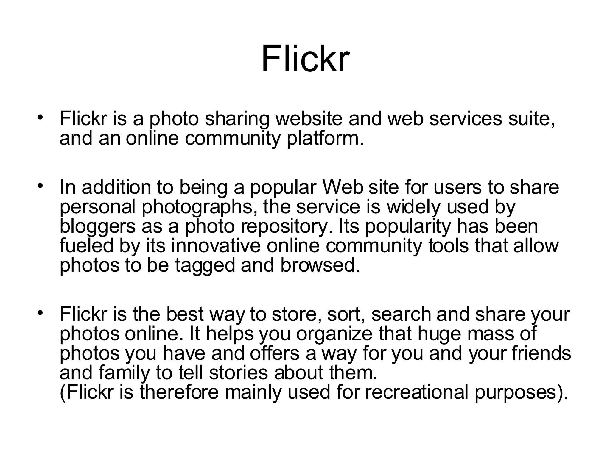 Flickr Flickr is a photo sharing website and web services suite, and an online community platform.  In addition to being a popular Web site for users to share personal photographs, the service is widely used by bloggers as a photo repository. Its popularity has been fueled by its innovative online community tools that allow photos to be tagged and browsed. Flickr is the best way to store, sort, search and share your photos online. It helps you organize that huge mass of photos you have and offers a way for you and your friends and family to tell stories about them. (Flickr is therefore mainly used for recreational purposes).  