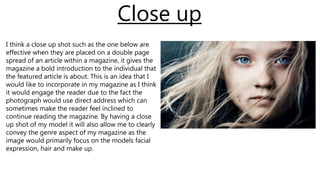 I think a close up shot such as the one below are
effective when they are placed on a double page
spread of an article within a magazine, it gives the
magazine a bold introduction to the individual that
the featured article is about. This is an idea that I
would like to incorporate in my magazine as I think
it would engage the reader due to the fact the
photograph would use direct address which can
sometimes make the reader feel inclined to
continue reading the magazine. By having a close
up shot of my model it will also allow me to clearly
convey the genre aspect of my magazine as the
image would primarily focus on the models facial
expression, hair and make up.
Close up
 