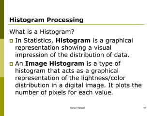 Histogram Processing
What is a Histogram?
 In Statistics, Histogram is a graphical
representation showing a visual
impression of the distribution of data.
 An Image Histogram is a type of
histogram that acts as a graphical
representation of the lightness/color
distribution in a digital image. It plots the
number of pixels for each value.
Hanan Hardan 18
 