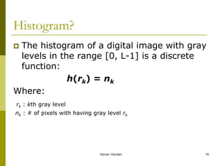 Histogram?
 The histogram of a digital image with gray
levels in the range [0, L-1] is a discrete
function:
h(rk) = nk
Where:
rk : kth gray level
nk : # of pixels with having gray level rk
Hanan Hardan 19
 