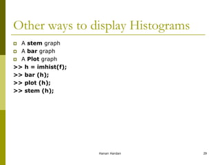 Other ways to display Histograms
 A stem graph
 A bar graph
 A Plot graph
>> h = imhist(f);
>> bar (h);
>> plot (h);
>> stem (h);
Hanan Hardan 29
 