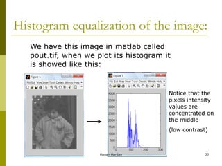 Histogram equalization of the image:
We have this image in matlab called
pout.tif, when we plot its histogram it
is showed like this:
Notice that the
pixels intensity
values are
concentrated on
the middle
(low contrast)
Hanan Hardan 30
 
