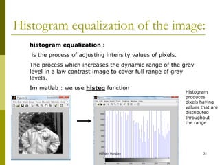 Histogram equalization of the image:
histogram equalization :
is the process of adjusting intensity values of pixels.
The process which increases the dynamic range of the gray
level in a law contrast image to cover full range of gray
levels.
Im matlab : we use histeq function
Histogram
produces
pixels having
values that are
distributed
throughout
the range
Hanan Hardan 31
 