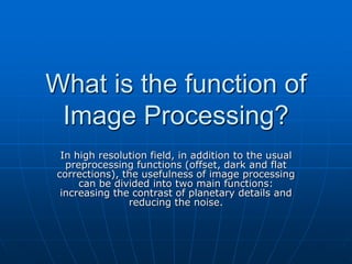 What is the function of
Image Processing?
In high resolution field, in addition to the usual
preprocessing functions (offset, dark and flat
corrections), the usefulness of image processing
can be divided into two main functions:
increasing the contrast of planetary details and
reducing the noise.
 