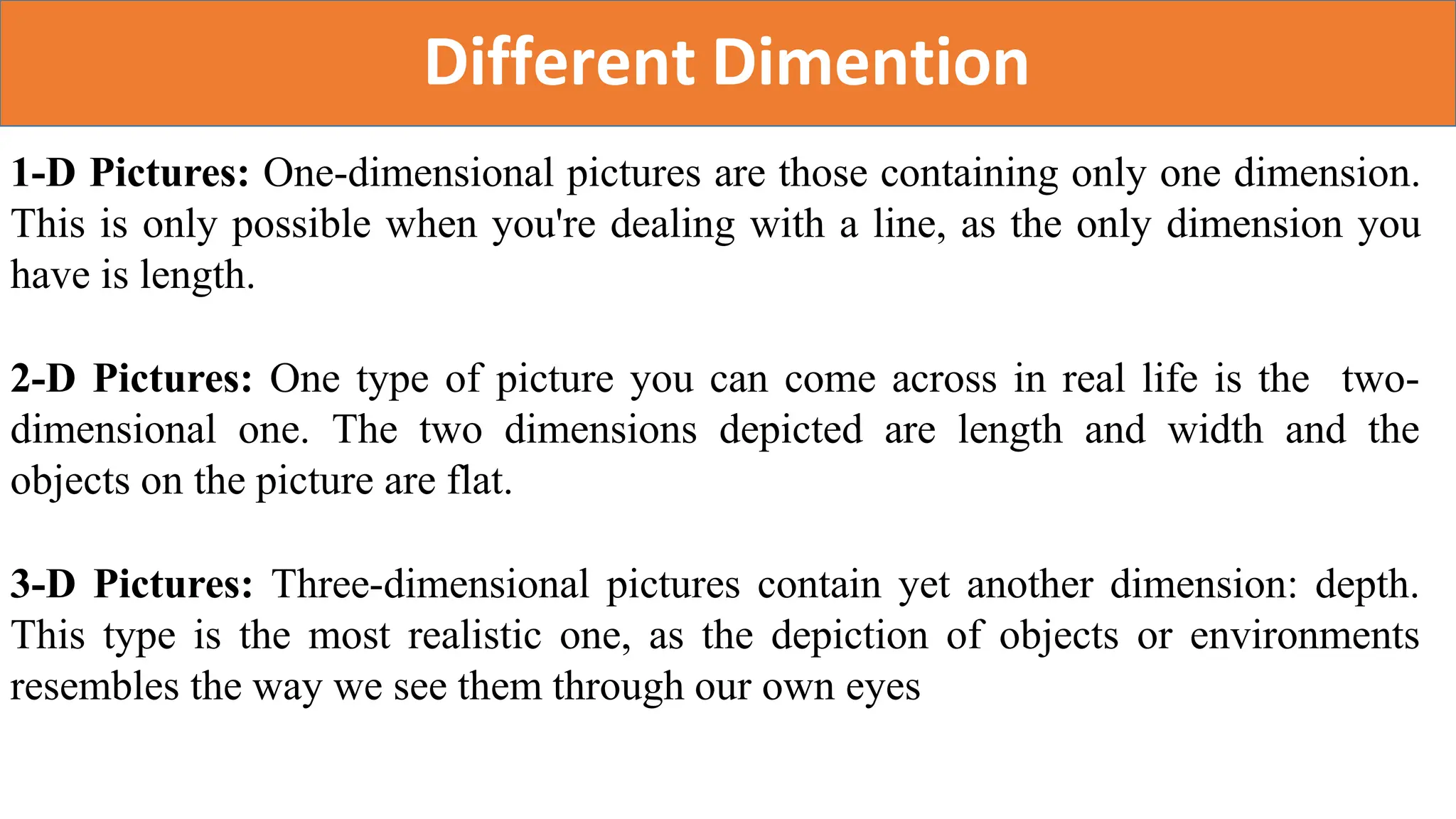 Different Dimention
1-D Pictures: One-dimensional pictures are those containing only one dimension.
This is only possible when you're dealing with a line, as the only dimension you
have is length.
2-D Pictures: One type of picture you can come across in real life is the two-
dimensional one. The two dimensions depicted are length and width and the
objects on the picture are flat.
3-D Pictures: Three-dimensional pictures contain yet another dimension: depth.
This type is the most realistic one, as the depiction of objects or environments
resembles the way we see them through our own eyes
 