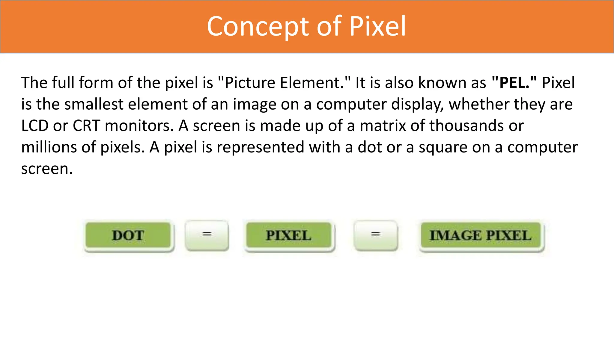 Concept of Pixel
The full form of the pixel is "Picture Element." It is also known as "PEL." Pixel
is the smallest element of an image on a computer display, whether they are
LCD or CRT monitors. A screen is made up of a matrix of thousands or
millions of pixels. A pixel is represented with a dot or a square on a computer
screen.
 