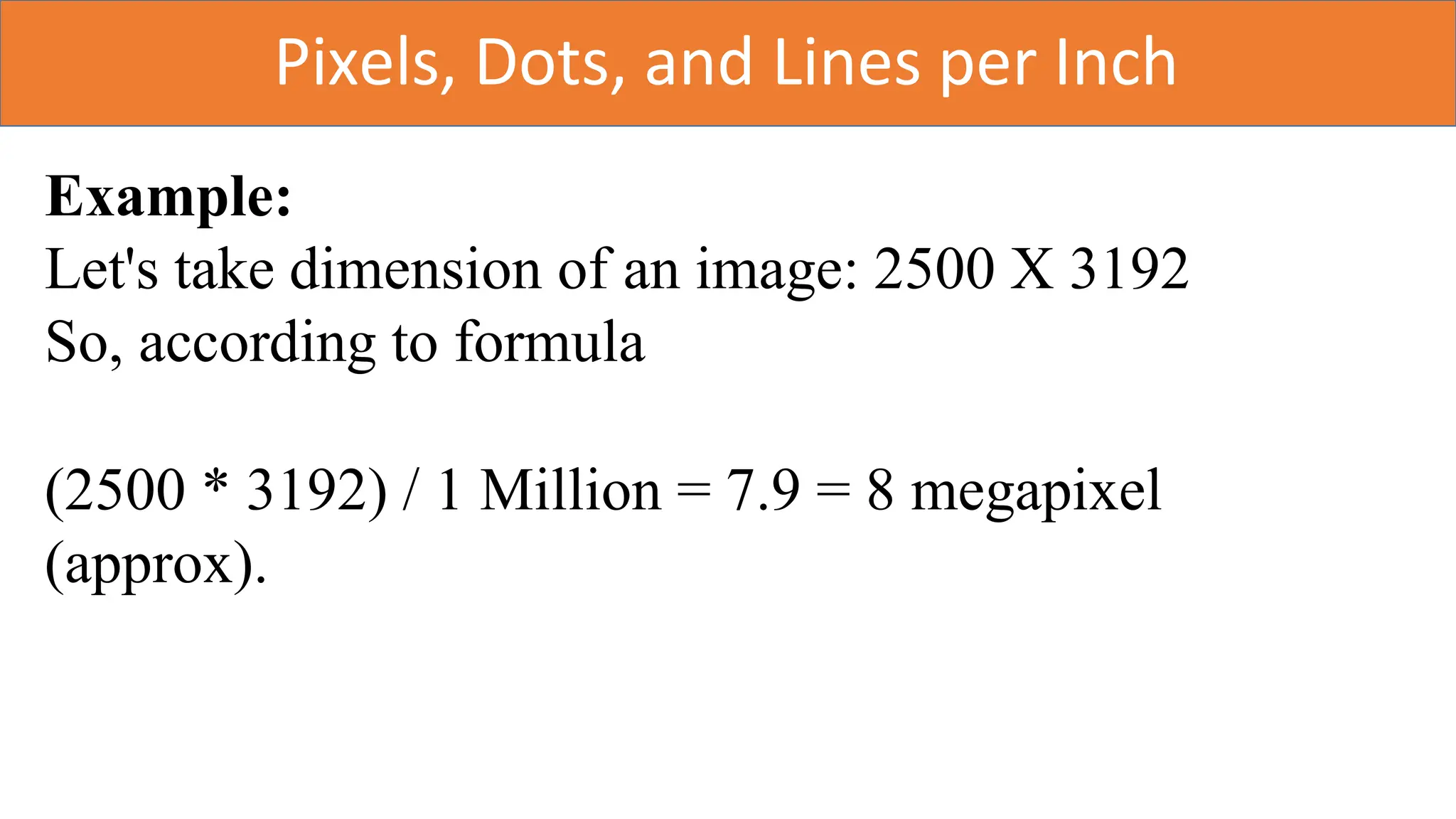 Pixels, Dots, and Lines per Inch
Example:
Let's take dimension of an image: 2500 X 3192
So, according to formula
(2500 * 3192) / 1 Million = 7.9 = 8 megapixel
(approx).
 